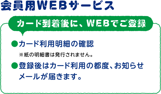 会員用WEBサービスカード到着後に、WEBでご登録　カード利用明細の確認　※紙の明細書は発行されません。登録後はカード利用の都度、お知らせメールが届きます。