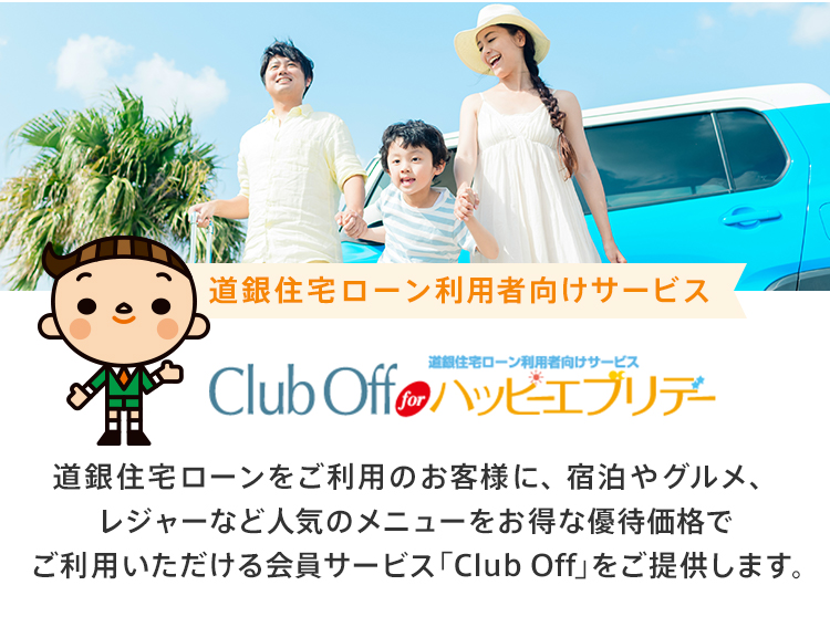 道銀住宅ローン利用者向けサービス｢Club Off｣ for ハッピーエブリデー 道銀住宅ローンをご利用のお客様に、宿泊やグルメ、レジャーなど人気のメニューをお得な優待価格でご利用いただける会員サービス「Club Off」をご提供します。