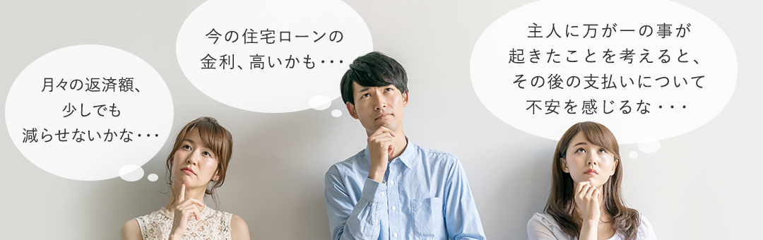 今の住宅ローンの金利、高いかも・・・ 月々の返済額、少しでも減らせないかな・・・ 主人に万が一の事が起きたことを考えると、その後の支払いについて不安を感じるな・・・