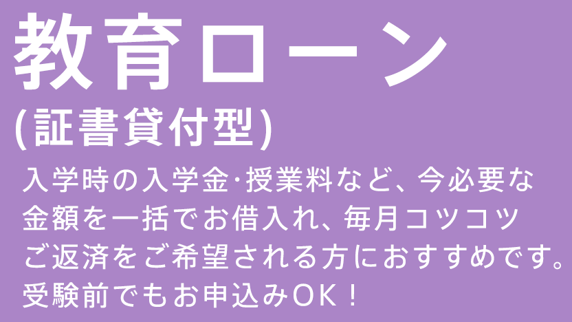 教育ローン（証書貸付型） 入学時の入学金・授業料など、今必要な金額を一括でお借入れ、毎月コツコツご返済をご希望される方におすすめです。受験前でもお申込みOK！